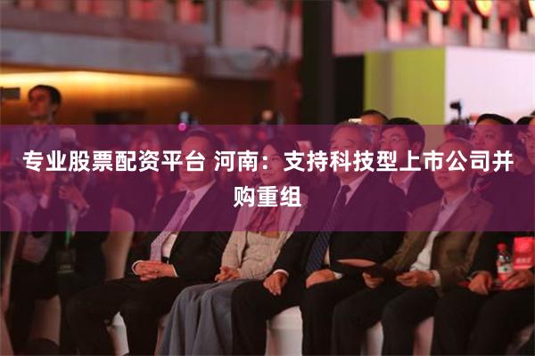 专业股票配资平台 河南：支持科技型上市公司并购重组